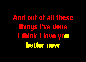 And out of all these
things I've done

I think I love you
better now