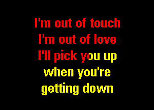 I'm out of touch
I'm out of love

I'll pick you up
when you're
getting down