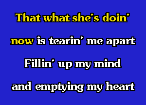 That what she's doin'
now is tearin' me apart
Fillin' up my mind

and emptying my heart