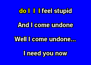 do I l I feel stupid

And I come undone
Well I come undone...

I need you now