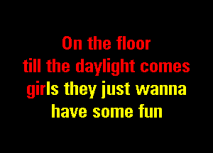 0n the floor
till the daylight comes

girls they just wanna
have some fun