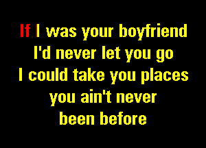 If I was your boyfriend
I'd never let you go

I could take you places
you ain't never
been before