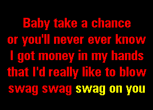 Baby take a chance
or you'll never ever know
I got money in my hands
that I'd really like to blow
swag swag swag on you