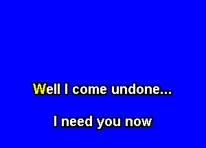 Well I come undone...

I need you now