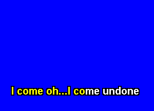 I come oh...l come undone