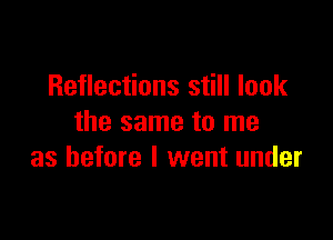 Reflections still look

the same to me
as before I went under