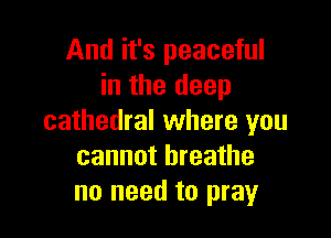 And it's peaceful
in the deep

cathedral where you
cannot breathe
no need to pray