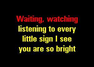 Waiting, watching
listening to every

little sign I see
you are so bright
