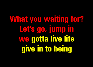 What you waiting for?
Let's 90. jump in

we gotta live life
give in to being