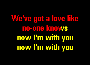 We've got a love like
no-one knows

now I'm with you
now I'm with you