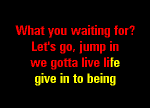 What you waiting for?
Let's 90. jump in

we gotta live life
give in to being