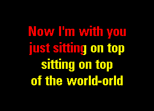 Now I'm with you
just sitting on top

sitting on top
of the world-orld