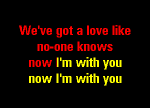 We've got a love like
no-one knows

now I'm with you
now I'm with you