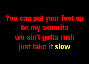 You can put your feet up
be my senorita

we ain't gotta rush
just take it slow