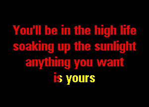 You'll be in the high life
soaking up the sunlight
anything you want
is yours