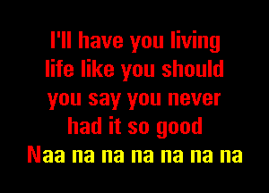 I'll have you living

life like you should

you say you never
had it so good

Naa na na na na na no I