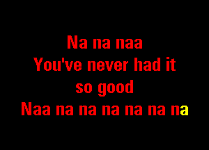 Na na naa
You've never had it

so good
Naa na na na na na na