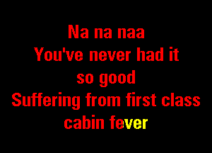 Na na naa
You've never had it

so good
Suffering from first class
cabin fever