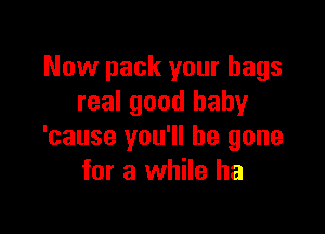 Now pack your bags
real good baby

'cause you'll be gone
for a while ha