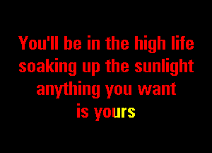 You'll be in the high life
soaking up the sunlight
anything you want
is yours