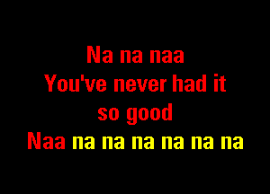 Na na naa
You've never had it

so good
Naa na na na na na na