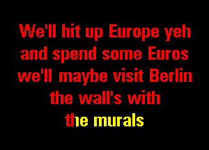 We'll hit up Europe yeh
and spend some Euros
we'll maybe visit Berlin
the wall's with
the murals