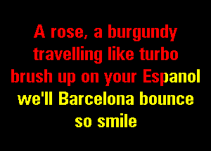 A rose, a burgundy
travelling like turbo
brush up on your Espanol
we'll Barcelona bounce
so smile