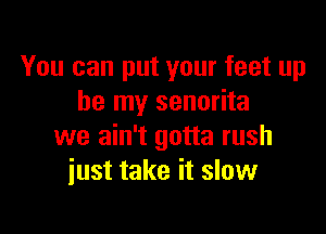 You can put your feet up
be my senorita

we ain't gotta rush
just take it slow