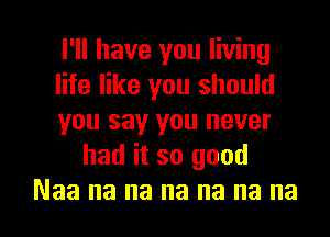 I'll have you living

life like you should

you say you never
had it so good

Naa na na na na na no I