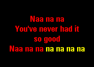 Naa na na
You've never had it

so good
Naa na na na na na na