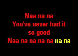 Naa na na
You've never had it

so good
Naa na na na na na na