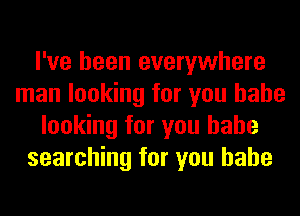 I've been everywhere
man looking for you babe
looking for you babe
searching for you babe