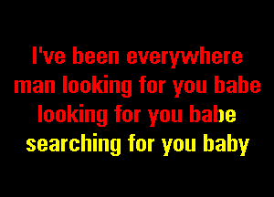 I've been everywhere
man looking for you babe
looking for you babe
searching for you baby