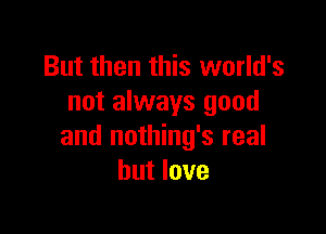 But then this world's
not always good

and nothing's real
but love