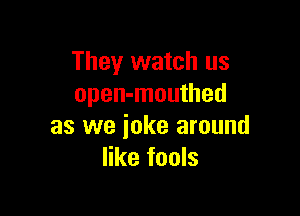 They watch us
open-mouthed

as we joke around
like fools