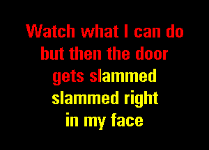 Watch what I can do
but then the door

gets slammed
slammed right
in my face