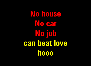 No house
No car

No job
can beat love
hooo