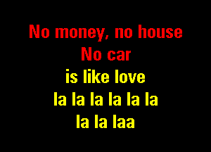 No money, no house
No car

is like love
la la la la la la
la la laa