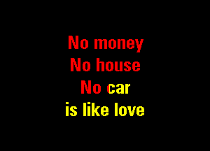 No money
No house

No car
is like love