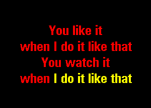 You like it
when I do it like that

You watch it
when I do it like that