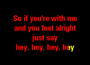 So if you're with me
and you feel alright

justsay
hey,hey,hey,hey