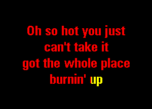 Oh so hot you just
can't take it

got the whole place
hurnin' up