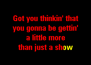 Got you thinkin' that
you gonna be gettin'

a little more
than just a show