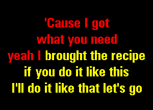 'Cause I got
what you need
yeah I brought the recipe
if you do it like this
I'll do it like that let's go