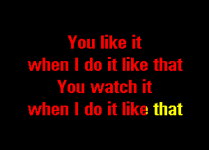 You like it
when I do it like that

You watch it
when I do it like that