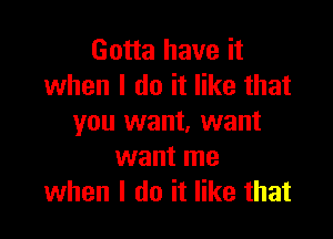 Gotta have it
when I do it like that

you want, want
want me
when I do it like that