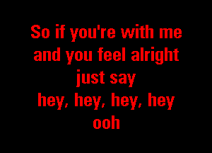 So if you're with me
and you feel alright

iustsay
hey,hey,hey,hey
ooh