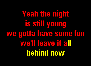 Yeah the night
is still young

we gotta have some fun
we'll leave it all
behind now