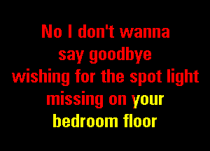 No I don't wanna
say goodbye

wishing for the spot light
missing on your
bedroom floor