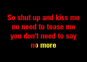 So shut up and kiss me
no need to tease me

you don't need to say
no more